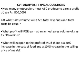 CVP ANALYSIS : TYPICAL QUESTIONS
•How many photocopiers must ABC produce to earn a profit
of, say Rs. 800,000?
•At what sales volume will XYZ’s total revenues and total
costs be equal?
•What profit will PQR earn at an annual sales volume of, say
Rs. 30 million?
•What will happen to the profit of JKL if there is a 20%
increase in the cost of food and a 10%increase in the selling
price of meals?
 