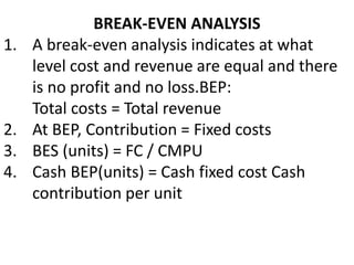 BREAK-EVEN ANALYSIS
1. A break-even analysis indicates at what
level cost and revenue are equal and there
is no profit and no loss.BEP:
Total costs = Total revenue
2. At BEP, Contribution = Fixed costs
3. BES (units) = FC / CMPU
4. Cash BEP(units) = Cash fixed cost Cash
contribution per unit
 