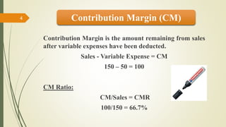 Contribution Margin is the amount remaining from sales
after variable expenses have been deducted.
Sales - Variable Expense = CM
150 – 50 = 100
CM Ratio:
CM/Sales = CMR
100/150 = 66.7%
Contribution Margin (CM)4
 