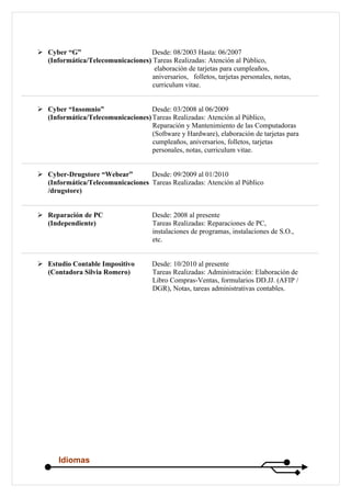  Cyber “G”                       Desde: 08/2003 Hasta: 06/2007
  (Informática/Telecomunicaciones) Tareas Realizadas: Atención al Público,
                                    elaboración de tarjetas para cumpleaños,
                                   aniversarios, folletos, tarjetas personales, notas,
                                   curriculum vitae.


 Cyber “Insomnio”                 Desde: 03/2008 al 06/2009
  (Informática/Telecomunicaciones) Tareas Realizadas: Atención al Público,
                                   Reparación y Mantenimiento de las Computadoras
                                   (Software y Hardware), elaboración de tarjetas para
                                   cumpleaños, aniversarios, folletos, tarjetas
                                   personales, notas, curriculum vitae.


 Cyber-Drugstore “Webear”        Desde: 09/2009 al 01/2010
  (Informática/Telecomunicaciones Tareas Realizadas: Atención al Público
  /drugstore)


 Reparación de PC                    Desde: 2008 al presente
  (Independiente)                     Tareas Realizadas: Reparaciones de PC,
                                      instalaciones de programas, instalaciones de S.O.,
                                      etc.


 Estudio Contable Impositivo         Desde: 10/2010 al presente
  (Contadora Silvia Romero)           Tareas Realizadas: Administración: Elaboración de
                                      Libro Compras-Ventas, formularios DD.JJ. (AFIP /
                                      DGR), Notas, tareas administrativas contables.




       Idiomas
 