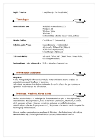 Inglés Técnico                      Leo (Básico) – Escribo (Básico).


   Tecnología

Instalación de S.O.                 Windows 98/Millenium/2000
                                    Windows XP
                                    Windows Vista
                                    Windows 7
                                    Software libre: Ubuntu, Suse, Fedora, Debian

Diseño Gráfico                      Corel Draw 12 (Intermedio)

Edición Audio-Video                 Studio Pinnacle 12 (Intermedio)
                                    Adobe After Effects CS4 (Básico)
                                    ACID Pro 7.0 (Intermedio)
                                    Sound Forge 7.0 (Básico)

Microsoft Office                    Microsoft Office 2007 (Word, Excel, Power Point,
                                    Outlook) (Avanzado)

Instalación de redes informáticas Redes cableadas e inalámbricas



   Información Adicional
Objetivos:
Como principal objetivo busco el desarrollo profesional en un puesto acorde a los
conocimientos adquiridos hasta el momento.
Además de los puestos de trabajo relacionados, les podré ofrecer las que consideren
oportunas en caso de que me las soliciten.


   Intereses, Hobbies, Otros datos
Dedico mucho tiempo a la investigación de nuevas técnicas para el uso, reparación y
mantenimiento de computadoras, tanto en hardware (Impresoras, Monitores, Scanner,
etc.), como en software (sistemas operativos, antivirus, seguridad informática,
actualizaciones, diseños de programas, etc.) y lo que este relacionado con la computación,
tecnología y administración.

Obtuve mucha experiencia como ayudante de Técnicos y Profesionales en Informática.
Hasta el día de hoy continúo profundizando los conocimientos mencionados.
 