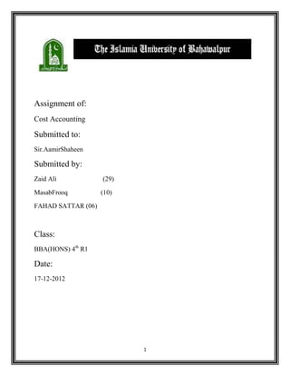 1
Assignment of:
Cost Accounting
Submitted to:
Sir.AamirShaheen
Submitted by:
Zaid Ali (29)
MasabFrooq (10)
FAHAD SATTAR (06)
Class:
BBA(HONS) 4th
R1
Date:
17-12-2012
 