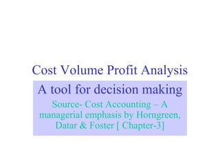 Cost Volume Profit Analysis
A tool for decision making
Source- Cost Accounting – A
managerial emphasis by Horngreen,
Datar & Foster [ Chapter-3]
 