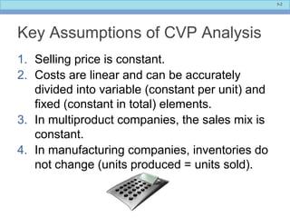 5-2
Key Assumptions of CVP Analysis
1. Selling price is constant.
2. Costs are linear and can be accurately
divided into variable (constant per unit) and
fixed (constant in total) elements.
3. In multiproduct companies, the sales mix is
constant.
4. In manufacturing companies, inventories do
not change (units produced = units sold).
 
