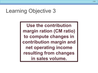 5-26
Learning Objective 3
Use the contribution
margin ration (CM ratio)
to compute changes in
contribution margin and
net operating income
resulting from changes
in sales volume.
 