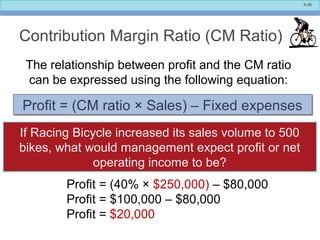 5-30
Contribution Margin Ratio (CM Ratio)
The relationship between profit and the CM ratio
can be expressed using the following equation:
Profit = (CM ratio × Sales) – Fixed expensesProfit = (CM ratio × Sales) – Fixed expenses
Profit = (40% × $250,000) – $80,000
Profit = $100,000 – $80,000
Profit = $20,000
If Racing Bicycle increased its sales volume to 500
bikes, what would management expect profit or net
operating income to be?
 