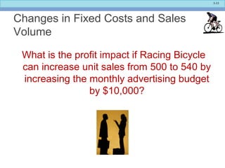 5-33
Changes in Fixed Costs and Sales
Volume
What is the profit impact if Racing Bicycle
can increase unit sales from 500 to 540 by
increasing the monthly advertising budget
by $10,000?
 