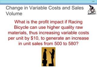 5-36
Change in Variable Costs and Sales
Volume
What is the profit impact if Racing
Bicycle can use higher quality raw
materials, thus increasing variable costs
per unit by $10, to generate an increase
in unit sales from 500 to 580?
 