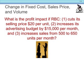 5-38
Change in Fixed Cost, Sales Price,
and Volume
What is the profit impact if RBC: (1) cuts its
selling price $20 per unit, (2) increases its
advertising budget by $15,000 per month,
and (3) increases sales from 500 to 650
units per month?
 