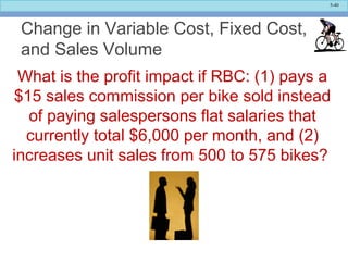 5-40
Change in Variable Cost, Fixed Cost,
and Sales Volume
What is the profit impact if RBC: (1) pays a
$15 sales commission per bike sold instead
of paying salespersons flat salaries that
currently total $6,000 per month, and (2)
increases unit sales from 500 to 575 bikes?
 