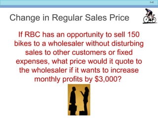 5-42
Change in Regular Sales Price
If RBC has an opportunity to sell 150
bikes to a wholesaler without disturbing
sales to other customers or fixed
expenses, what price would it quote to
the wholesaler if it wants to increase
monthly profits by $3,000?
 