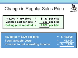 5-43
Change in Regular Sales Price
3,000$ ÷ 150 bikes = 20$ per bike
Variable cost per bike = 300 per bike
Selling price required = 320$ per bike
150 bikes × $320 per bike = 48,000$
Total variable costs = 45,000
Increase in net operating income = 3,000$
 