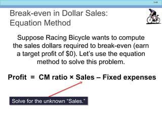 5-49
Break-even in Dollar Sales:
Equation Method
Suppose Racing Bicycle wants to compute
the sales dollars required to break-even (earn
a target profit of $0). Let’s use the equation
method to solve this problem.
Profit = CM ratio × Sales – Fixed expenses
Solve for the unknown “Sales.”Solve for the unknown “Sales.”
 
