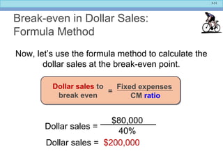 5-51
Break-even in Dollar Sales:
Formula Method
Now, let’s use the formula method to calculate the
dollar sales at the break-even point.
Dollar sales = $200,000
$80,000
40%
Dollar sales =
Fixed expenses
CM ratio
=
Dollar sales to
break even
 