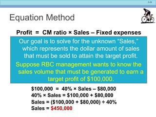 5-59
Equation Method
Profit = CM ratio × Sales – Fixed expenses
Our goal is to solve for the unknown “Sales,”
which represents the dollar amount of sales
that must be sold to attain the target profit.
Suppose RBC management wants to know the
sales volume that must be generated to earn a
target profit of $100,000.
$100,000 = 40% × Sales – $80,000
40% × Sales = $100,000 + $80,000
Sales = ($100,000 + $80,000) ÷ 40%
Sales = $450,000
 