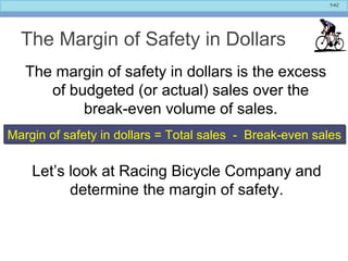 5-62
The Margin of Safety in Dollars
The margin of safety in dollars is the excess
of budgeted (or actual) sales over the
break-even volume of sales.
Margin of safety in dollars = Total sales - Break-even salesMargin of safety in dollars = Total sales - Break-even sales
Let’s look at Racing Bicycle Company and
determine the margin of safety.
 