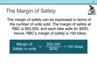 5-65
The Margin of Safety
The margin of safety can be expressed in terms of
the number of units sold. The margin of safety at
RBC is $50,000, and each bike sells for $500;
hence, RBC’s margin of safety is 100 bikes.
 