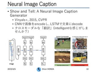 Neural Image Caption
• Show and Tell: A Neural Image Caption
Generator
• Vinyals+, 2015, CVPR
• CNNで画像をencodeし, LSTMで文章にdecode
• クロスモーダルな「翻訳」(intelligentな感じがしま
せんか？)
2019/4/6 Shion HONDA 10
 