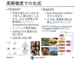高解像度での生成
• PGGAN*
• 学習が進むのに合わせ
て徐々に層を深くしな
がら, 与える画像も高
解像度にしていく
(progressive growing)
• ミニバッチ標準偏差
• 1024px^2の画像の生
成に成功
• CelebA-HQ公開
2019/4/6 Shion HONDA 16
• BigGAN
• Self Attention GANの
モデルを拡大
• その他, 階層的潜在空
間などのテクニック
BigGAN TF Hub Demo – Colaboratory
でImageNetの画像を生成できる.
スマホでもGAN!
 