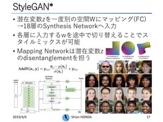 StyleGAN*
• 潜在変数zを一度別の空間Wにマッピング(FC)
→18層のSynthesis Networkへ入力
• 各層に入力するwを途中で切り替えることでス
タイルミックスが可能
• Mapping Networkは潜在変数z
のdisentanglementを担う
2019/4/6 Shion HONDA 17
[6]
 