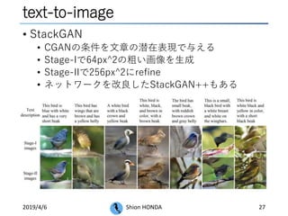 text-to-image
• StackGAN
• CGANの条件を文章の潜在表現で与える
• Stage-Iで64px^2の粗い画像を生成
• Stage-IIで256px^2にrefine
• ネットワークを改良したStackGAN++もある
2019/4/6 Shion HONDA 27
 