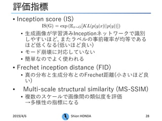 評価指標
• Inception score (IS)
• 生成画像が学習済みInceptionネットワークで識別
しやすいほど, またラベルの事前確率が均等である
ほど低くなる(低いほど良い)
• モード崩壊に対応していない
• 簡単なのでよく使われる
• Frechet inception distance (FID)
• 真の分布と生成分布とのFrechet距離(小さいほど良
い)
• Multi-scale structural similarity (MS-SSIM)
• 複数のスケールで画像間の類似度を評価
→多様性の指標になる
2019/4/6 Shion HONDA 28
 