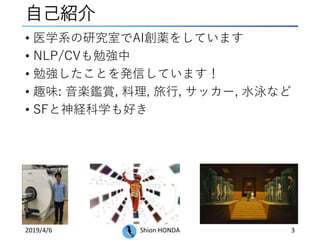 自己紹介
2019/4/6 Shion HONDA 3
• 医学系の研究室でAI創薬をしています
• NLP/CVも勉強中
• 勉強したことを発信しています！
• 趣味: 音楽鑑賞, 料理, 旅行, サッカー, 水泳など
• SFと神経科学も好き
 