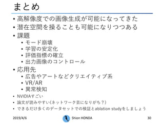 まとめ
• 高解像度での画像生成が可能になってきた
• 潜在空間を操ることも可能になりつつある
• 課題
• モード崩壊
• 学習の安定化
• 評価指標の確立
• 出力画像のコントロール
• 応用先
• 広告やアートなどクリエイティブ系
• VR/AR
• 異常検知
• NVIDIAすごい
• 論文が読みやすい(ネットワーク芸になりがち？)
• できるだけ多くのデータセットでの検証とablation studyをしましょう
2019/4/6 Shion HONDA 30
 