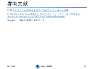 参考文献
2019/4/6 Shion HONDA 32
[10] テキストから画像を生成するGANまとめ - akmtn記録
[11] FCN (Fully Convolutional Network)：ディープラーニングによる
Semantic Segmentation手法 | NegativeMindException
SegNetとU-Netの解説もありました.
 