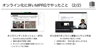 オンラインディスカッション・MTG
ZoomまたはDiscordを用いて実施
✓ 場所を選ばず時間に柔軟
✗ オンラインのため議論が活発になりにくい
→ハイブリッド化で解決
ゼミ生向けオンライン講義コンテンツ作成
M〜Dの学生で協力して作成
✓ 汎用性が高く，何年も使いまわしができる
✗ 準備のコストが非常に高い
オンライン化に伴いMPRGでやったこと （2/2）
 