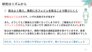 研究はリズムから
3. 夜はよく眠り、事前にカフェインを取ることで眠りにくく
睡眠はとても大事です。いずれ突然ガタが来ます
また、どうしてもご飯後などは眠くなってしまうので、ご飯後などで事前に
カフェインを摂取しておくと良いです (粉のカフェインを私はオススメします)
私は元々過眠症の気があり、病院で軽度の過眠症診断を受けていますが、医者
から事前にカフェインを飲むと楽になると教わり、試したところ効果ありでした
※ただ、カフェインの取りすぎはよくないので、夜にちゃんとよく寝ましょう
121
 