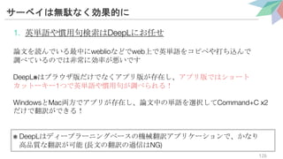 サーベイは無駄なく効果的に
1. 英単語や慣用句検索はDeepLにお任せ
論文を読んでいる最中にweblioなどでweb上で英単語をコピペや打ち込んで
調べているのでは非常に効率が悪いです
DeepL※はブラウザ版だけでなくアプリ版が存在し、アプリ版ではショート
カットーキー1つで英単語や慣用句が調べられる！
WindowsとMac両方でアプリが存在し、論文中の単語を選択してCommand+C x2
だけで翻訳ができる！
※ DeepLはディープラーニングベースの機械翻訳アプリケーションで、かなり
高品質な翻訳が可能 (長文の翻訳の過信はNG)
126
 