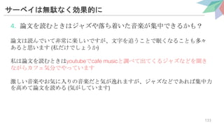 サーベイは無駄なく効果的に
4. 論文を読むときはジャズや落ち着いた音楽が集中できるかも？
論文は読んでいて非常に楽しいですが、文字を追うことで眠くなることも多々
あると思います (私だけでしょうか)
私は論文を読むときはyoutubeでcafe musicと調べて出てくるジャズなどを聞き
ながらカフェ気分でやっています
激しい音楽やお気に入りの音楽だと気が逸れますが、ジャズなどであれば集中力
を高めて論文を読める (気がしています)
133
 