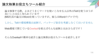 論文執筆お役立ちツール紹介
論文執筆する際、よほどうまくワードを使いこなせる人以外はTeXを使うほうが
良いことは広く知られています
(MS社員の論文はWordを使っていますが、彼らはWordのプロです)
しかし、TeXの環境構築は面倒で、パッケージ依存を考慮しなくてはいけません
Web環境で閉じているOverleafを使えばそんな面倒とはおさらばです！
そんなOverleafの簡単な紹介と論文執筆お役立ちツールを紹介します
135
 