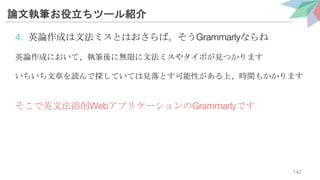 論文執筆お役立ちツール紹介
4. 英論作成は文法ミスとはおさらば。そうGrammarlyならね
英論作成において、執筆後に無限に文法ミスやタイポが見つかります
いちいち文章を読んで探していては見落とす可能性がある上、時間もかかります
そこで英文法添削WebアプリケーションのGrammarlyです
142
 