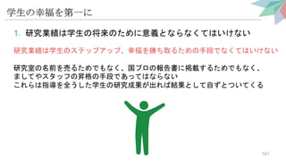 学生の幸福を第一に
1. 研究業績は学生の将来のために意義とならなくてはいけない
研究業績は学生のステップアップ、幸福を勝ち取るための手段でなくてはいけない
研究室の名前を売るためでもなく、国プロの報告書に掲載するためでもなく、
ましてやスタッフの昇格の手段であってはならない
これらは指導を全うした学生の研究成果が出れば結果として自ずとついてくる
161
 