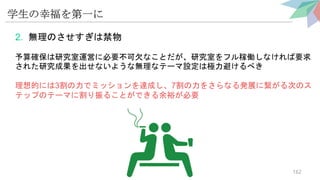 学生の幸福を第一に
2. 無理のさせすぎは禁物
予算確保は研究室運営に必要不可欠なことだが、研究室をフル稼働しなければ要求
された研究成果を出せないような無理なテーマ設定は極力避けるべき
理想的には3割の力でミッションを達成し、7割の力をさらなる発展に繋がる次のス
テップのテーマに割り振ることができる余裕が必要
162
 
