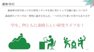 おわりに
森島研は長年培ってきた研究ノウハウを基に常にトップ会議に通しています
森島研のノウハウは一事例に過ぎませんが、一つのたどり着いた答でもあります
学生、PIともに素晴らしい研究ライフを！
171
 