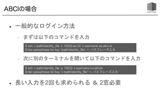 ABCIの場合
● 一般的なログイン方法
○ まずは以下のコマンドを入力
○ 次に別のターミナルを開いて以下のコマンドを入力
● 長い入力を2回も求められる ＆ 2窓必要
$ ssh -i /path/identity_file -L 10022:es:22 -l username as.abci.ai
Enter passphrase for key '/path/identity_file': <- パスフレーズ入力
$ ssh -i /path/identity_file -p 10022 -l username localhost
Enter passphrase for key '-i /path/identity_file': <- パスフレーズ入力
 