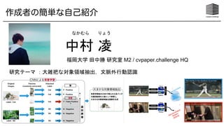 作成者の簡単な自己紹介
中村 凌
福岡大学 田中勝 研究室 M2 / cvpaper.challenge HQ
なかむら りょう
研究テーマ ：大雑把な対象領域抽出，文脈外行動認識
 