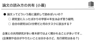 論文の読み方の共有 (小暮)
● 論文ってどういう風に選択して読めばいいの？
○ 研究室に入ったばかりの学部４年生は必ず思う疑問．
○ 自分の研究はCV分野だと何のタスクに該当する？
企業との共同研究が多い青木研ではよく聞かれることが多いです...
(企業側や自分がやりたいことは分かるけど、先行研究はある？)
 