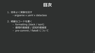 ⽬次
1. 効率よく実験を回す
- argparse x yaml x dataclass
2. 綺麗なコードを書く
- formatting (black / isort)
- 循環的複雑度 / 認知的複雑度
- pre-commit / ﬂake8 について
37
 