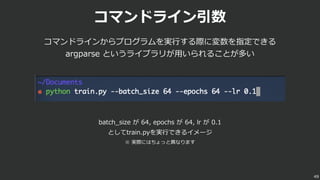 コマンドライン引数
コマンドラインからプログラムを実⾏する際に変数を指定できる
argparse というライブラリが⽤いられることが多い
49
batch_size が 64, epochs が 64, lr が 0.1
としてtrain.pyを実⾏できるイメージ
※ 実際にはちょっと異なります
 