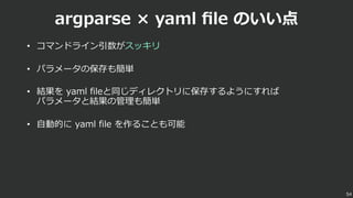 argparse × yaml ﬁle のいい点
• コマンドライン引数がスッキリ
• パラメータの保存も簡単
• 結果を yaml fileと同じディレクトリに保存するようにすれば
パラメータと結果の管理も簡単
• ⾃動的に yaml file を作ることも可能
54
 