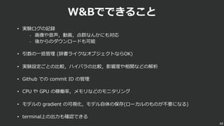 W&Bでできること
• 実験ログの記録
- 画像や⾳声，動画，点群なんかにも対応
- 後からのダウンロードも可能
• 引数の⼀括管理 (辞書ライクなオブジェクトならOK)
• 実験設定ごとの⽐較，ハイパラの⽐較，影響度や相関などの解析
• Github での commit ID の管理
• CPU や GPU の稼働率，メモリなどのモニタリング
• モデルの gradient の可視化，モデル⾃体の保存(ローカルのものが不要になる)
• terminal上の出⼒も確認できる
68
 