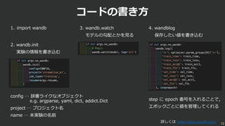 コードの書き⽅
2. wandb.init
実験の情報を書き込む
72
3. wandb.watch
モデルの勾配とかを⾒る
4. wandblog
保存したい値を書き込む
config … 辞書ライクなオブジェクト
e.g. argparse, yaml, dict, addict.Dict
project … プロジェクト名
name … 本実験の名前
step に epoch 番号を⼊れることで，
エポックごとに値を管理してくれる
1. import wandb
詳しくは https://docs.wandb.com/
 