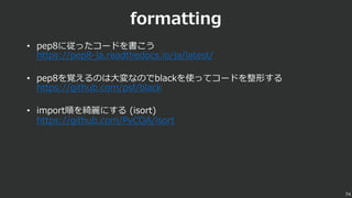 formatting
• pep8に従ったコードを書こう
https://pep8-ja.readthedocs.io/ja/latest/
• pep8を覚えるのは⼤変なのでblackを使ってコードを整形する
https://github.com/psf/black
• import順を綺麗にする (isort)
https://github.com/PyCQA/isort
74
 