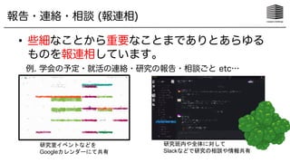 報告・連絡・相談 (報連相)
• 些細なことから重要なことまでありとあらゆる
ものを報連相しています。
例. 学会の予定・就活の連絡・研究の報告・相談ごと etc…
研究室イベントなどを
Googleカレンダーにて共有
研究班内や全体に対して
Slackなどで研究の相談や情報共有
 