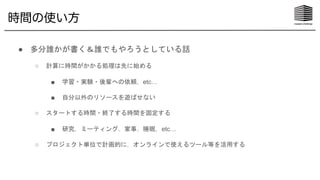 時間の使い方
● 多分誰かが書く＆誰でもやろうとしている話
○ 計算に時間がかかる処理は先に始める
■ 学習・実験・後輩への依頼，etc…
■ 自分以外のリソースを遊ばせない
○ スタートする時間・終了する時間を固定する
■ 研究，ミーティング，家事，睡眠，etc…
○ プロジェクト単位で計画的に，オンラインで使えるツール等を活用する
 