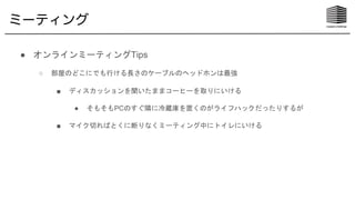 ミーティング
● オンラインミーティングTips
○ 部屋のどこにでも行ける長さのケーブルのヘッドホンは最強
■ ディスカッションを聞いたままコーヒーを取りにいける
● そもそもPCのすぐ隣に冷蔵庫を置くのがライフハックだったりするが
■ マイク切ればとくに断りなくミーティング中にトイレにいける
 